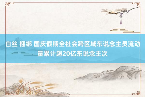 白丝 捆绑 国庆假期全社会跨区域东说念主员流动量累计超20亿东说念主次