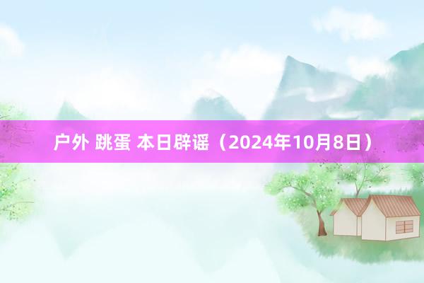 户外 跳蛋 本日辟谣（2024年10月8日）