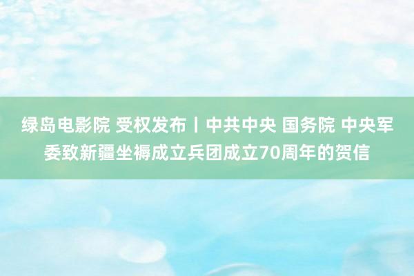 绿岛电影院 受权发布丨中共中央 国务院 中央军委致新疆坐褥成立兵团成立70周年的贺信