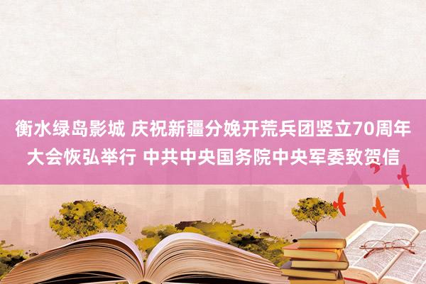 衡水绿岛影城 庆祝新疆分娩开荒兵团竖立70周年大会恢弘举行 中共中央国务院中央军委致贺信