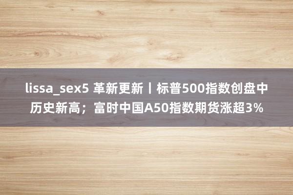 lissa_sex5 革新更新丨标普500指数创盘中历史新高；富时中国A50指数期货涨超3%