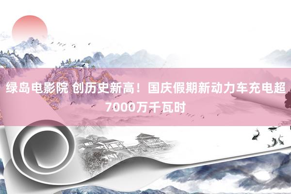 绿岛电影院 创历史新高！国庆假期新动力车充电超7000万千瓦时