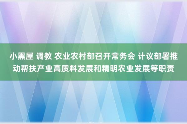 小黑屋 调教 农业农村部召开常务会 计议部署推动帮扶产业高质料发展和精明农业发展等职责