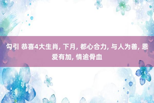 勾引 恭喜4大生肖， 下月， 都心合力， 与人为善， 恩爱有加， 情逾骨血