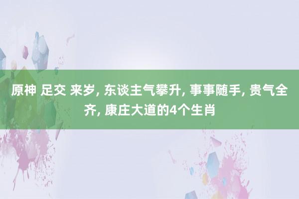 原神 足交 来岁， 东谈主气攀升， 事事随手， 贵气全齐， 康庄大道的4个生肖