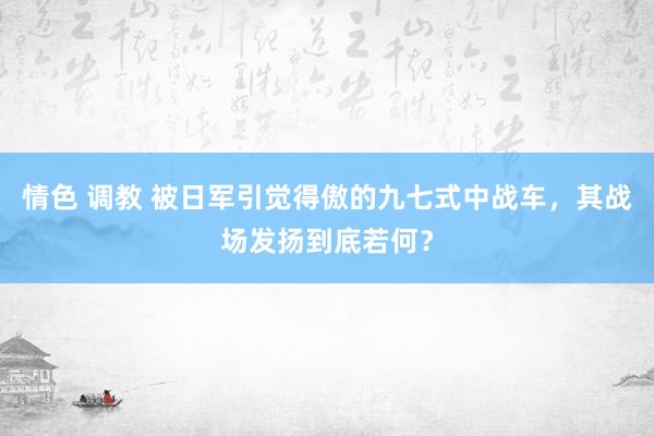 情色 调教 被日军引觉得傲的九七式中战车，其战场发扬到底若何？