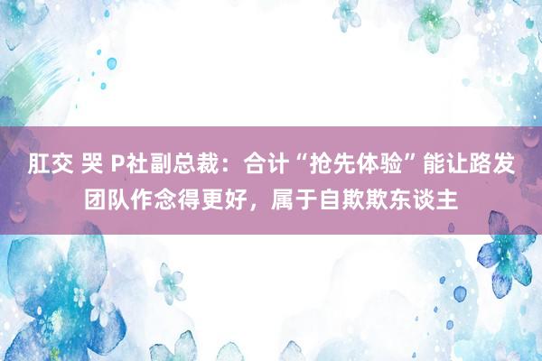 肛交 哭 P社副总裁：合计“抢先体验”能让路发团队作念得更好，属于自欺欺东谈主