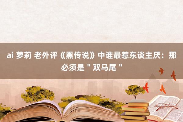 ai 萝莉 老外评《黑传说》中谁最惹东谈主厌：那必须是＂双马尾＂