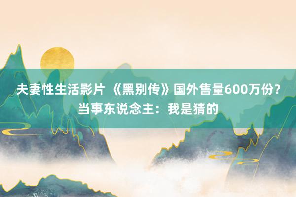 夫妻性生活影片 《黑别传》国外售量600万份？当事东说念主：我是猜的