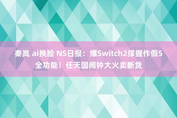 秦岚 ai换脸 NS日报：爆Switch2撑握作假5全功能！任天国闹钟大火卖断货