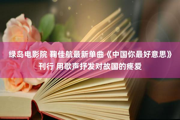 绿岛电影院 鞠佳航最新单曲《中国你最好意思》刊行 用歌声抒发对故国的疼爱