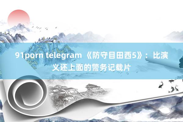 91porn telegram 《防守目田西5》：比演义还上面的警务记载片