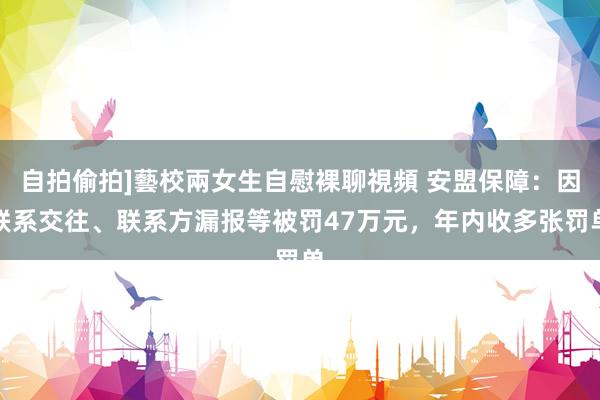 自拍偷拍]藝校兩女生自慰裸聊視頻 安盟保障：因联系交往、联系方漏报等被罚47万元，年内收多张罚单