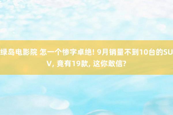 绿岛电影院 怎一个惨字卓绝! 9月销量不到10台的SUV， 竟有19款， 这你敢信?