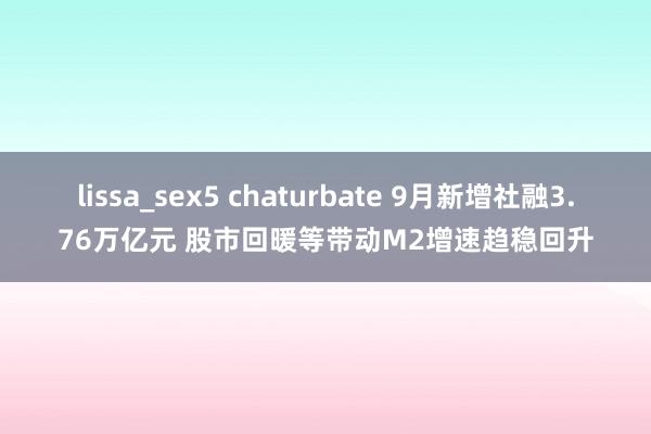 lissa_sex5 chaturbate 9月新增社融3.76万亿元 股市回暖等带动M2增速趋稳回升