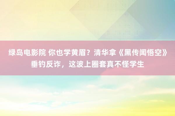 绿岛电影院 你也学黄眉？清华拿《黑传闻悟空》垂钓反诈，这波上圈套真不怪学生