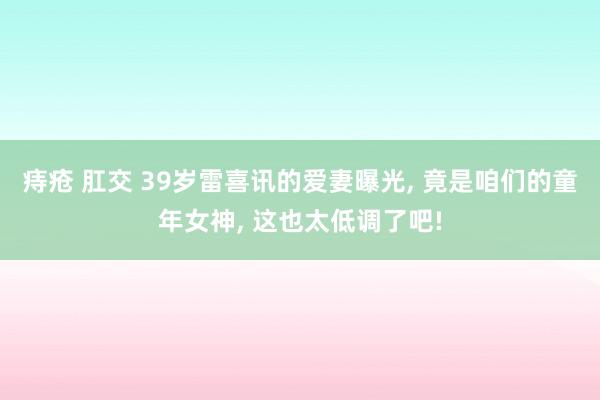 痔疮 肛交 39岁雷喜讯的爱妻曝光， 竟是咱们的童年女神， 这也太低调了吧!