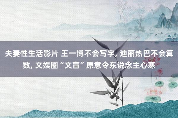 夫妻性生活影片 王一博不会写字， 迪丽热巴不会算数， 文娱圈“文盲”原意令东说念主心寒