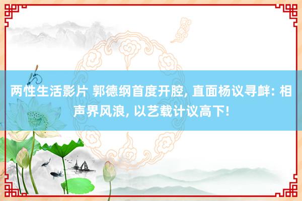 两性生活影片 郭德纲首度开腔， 直面杨议寻衅: 相声界风浪， 以艺载计议高下!