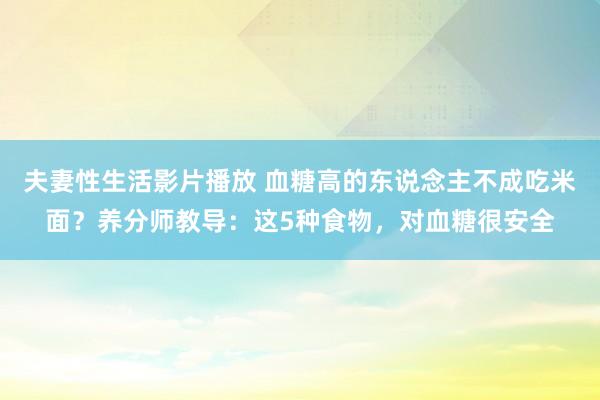 夫妻性生活影片播放 血糖高的东说念主不成吃米面？养分师教导：这5种食物，对血糖很安全