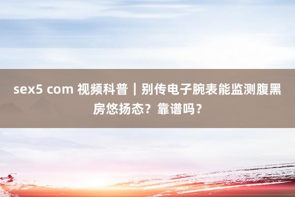 sex5 com 视频科普｜别传电子腕表能监测腹黑房悠扬态？靠谱吗？