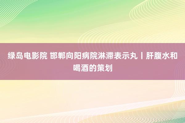 绿岛电影院 邯郸向阳病院淋滞表示丸丨肝腹水和喝酒的策划