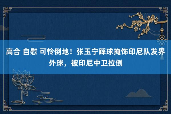 高合 自慰 可怜倒地！张玉宁踩球掩饰印尼队发界外球，被印尼中卫拉倒