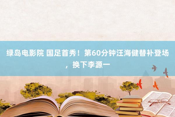 绿岛电影院 国足首秀！第60分钟汪海健替补登场，换下李源一