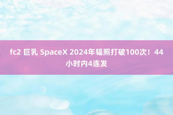 fc2 巨乳 SpaceX 2024年辐照打破100次！44小时内4连发