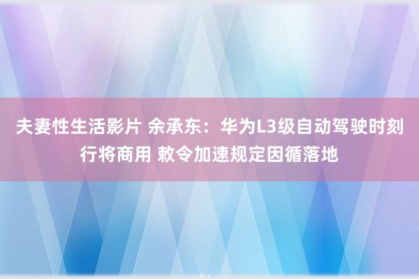 夫妻性生活影片 余承东：华为L3级自动驾驶时刻行将商用 敕令加速规定因循落地