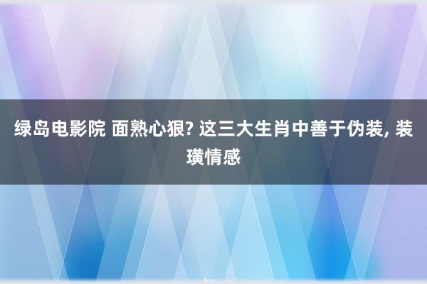 绿岛电影院 面熟心狠? 这三大生肖中善于伪装， 装璜情感