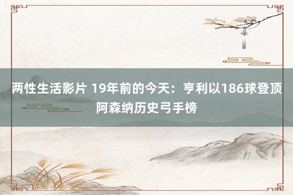 两性生活影片 19年前的今天：亨利以186球登顶阿森纳历史弓手榜