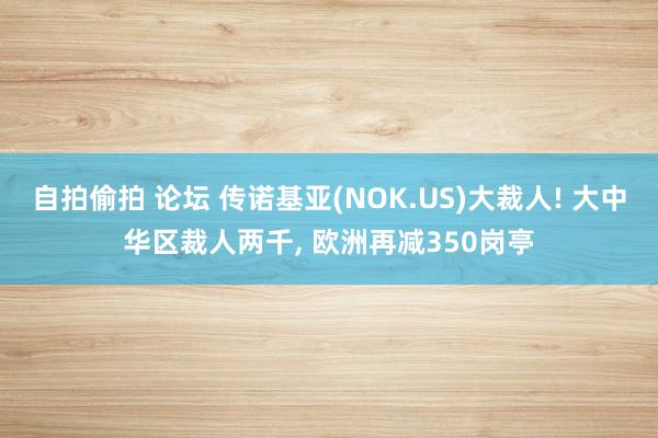 自拍偷拍 论坛 传诺基亚(NOK.US)大裁人! 大中华区裁人两千， 欧洲再减350岗亭