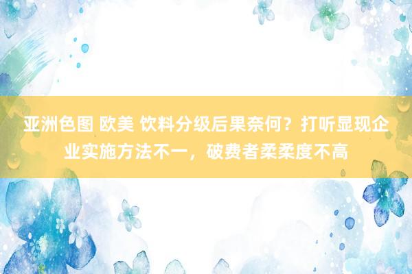 亚洲色图 欧美 饮料分级后果奈何？打听显现企业实施方法不一，破费者柔柔度不高