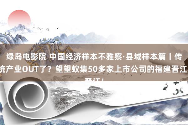 绿岛电影院 中国经济样本不雅察·县域样本篇丨传统产业OUT了？望望蚁集50多家上市公司的福建晋江！