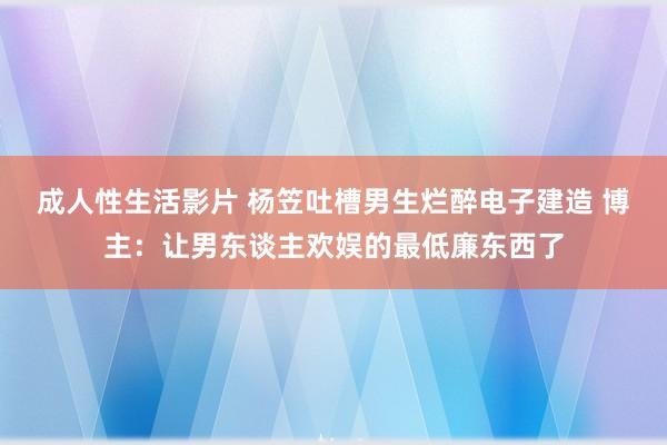 成人性生活影片 杨笠吐槽男生烂醉电子建造 博主：让男东谈主欢娱的最低廉东西了