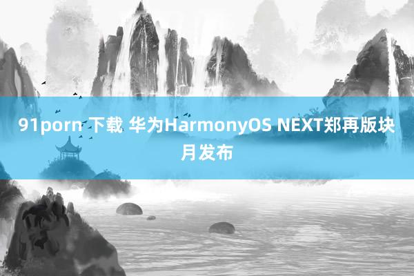 91porn 下载 华为HarmonyOS NEXT郑再版块月发布