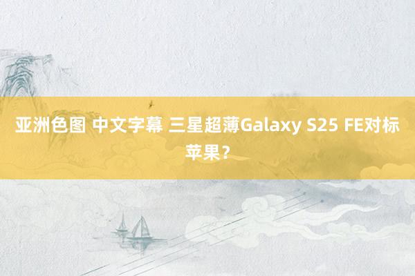 亚洲色图 中文字幕 三星超薄Galaxy S25 FE对标苹果？