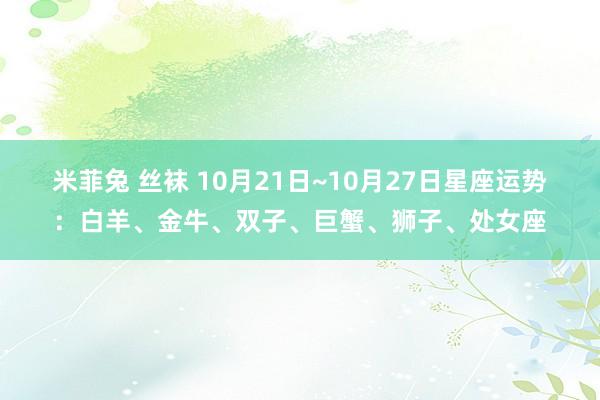 米菲兔 丝袜 10月21日~10月27日星座运势：白羊、金牛、双子、巨蟹、狮子、处女座