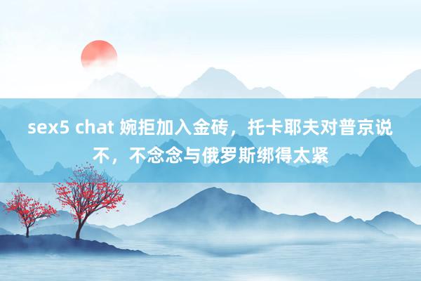 sex5 chat 婉拒加入金砖，托卡耶夫对普京说不，不念念与俄罗斯绑得太紧