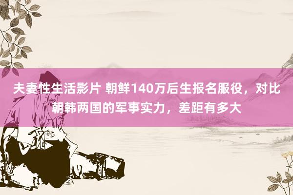 夫妻性生活影片 朝鲜140万后生报名服役，对比朝韩两国的军事实力，差距有多大