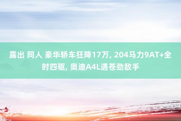 露出 同人 豪华轿车狂降17万， 204马力9AT+全时四驱， 奥迪A4L遇苍劲敌手