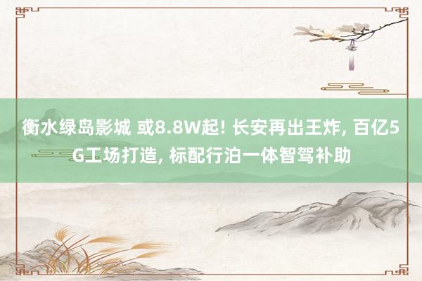 衡水绿岛影城 或8.8W起! 长安再出王炸， 百亿5G工场打造， 标配行泊一体智驾补助