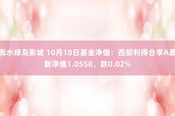 衡水绿岛影城 10月18日基金净值：西部利得合享A最新净值1.0558，跌0.02%