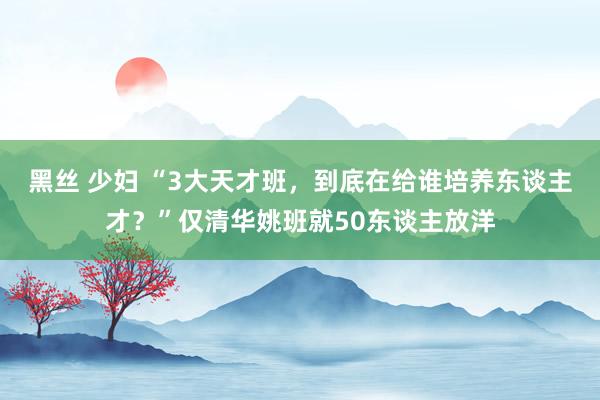 黑丝 少妇 “3大天才班，到底在给谁培养东谈主才？”仅清华姚班就50东谈主放洋