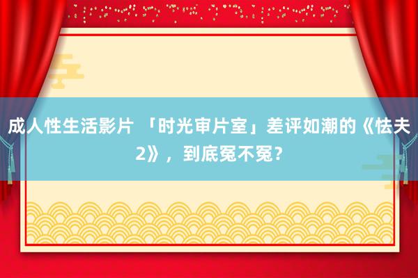 成人性生活影片 「时光审片室」差评如潮的《怯夫2》，到底冤不冤？