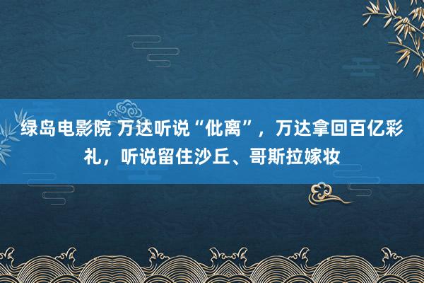 绿岛电影院 万达听说“仳离”，万达拿回百亿彩礼，听说留住沙丘、哥斯拉嫁妆