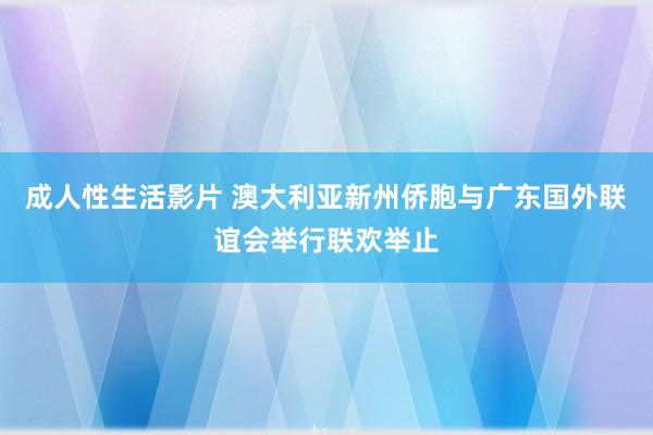 成人性生活影片 澳大利亚新州侨胞与广东国外联谊会举行联欢举止