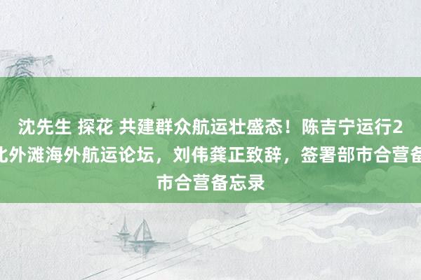 沈先生 探花 共建群众航运壮盛态！陈吉宁运行2024北外滩海外航运论坛，刘伟龚正致辞，签署部市合营备忘录