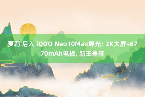 萝莉 后入 iQOO Neo10Max曝光: 2K大屏+6770mAh电板， 新王登基